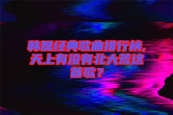 韓磊經(jīng)典歌曲排行榜,天上有沒有北大荒這首歌？