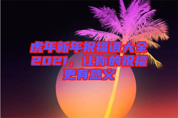 虎年新年祝福語大全2021，讓你的祝福更有意義