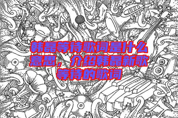 韓磊等待歌詞是什么意思，介紹韓磊新歌等待的歌詞