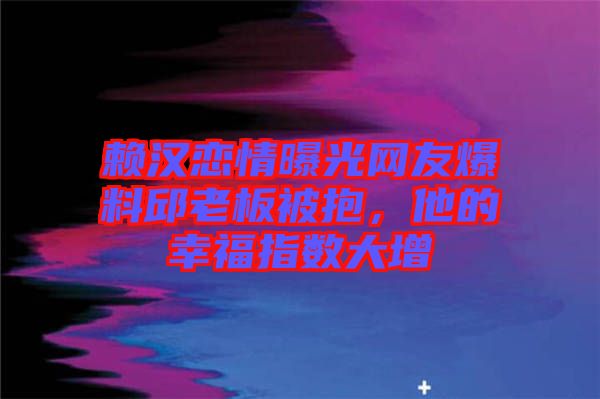 賴漢戀情曝光網(wǎng)友爆料邱老板被抱，他的幸福指數(shù)大增