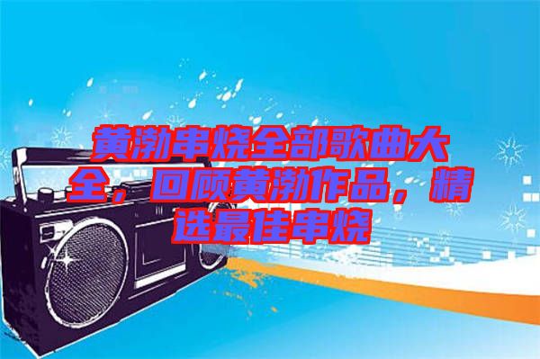 黃渤串燒全部歌曲大全，回顧黃渤作品，精選最佳串燒