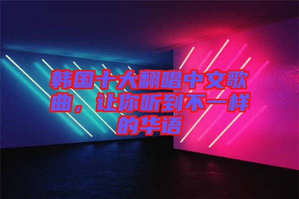 韓國十大翻唱中文歌曲，讓你聽到不一樣的華語