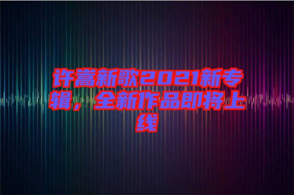 許嵩新歌2021新專輯，全新作品即將上線