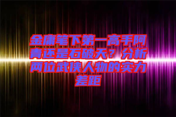 金庸筆下第一高手阿青還是石破天？分析兩位武俠人物的實(shí)力差距