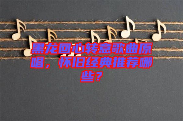 黑龍回心轉(zhuǎn)意歌曲原唱，懷舊經(jīng)典推薦哪些？