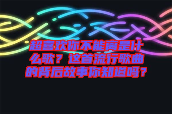 超喜歡你不能離是什么歌？這首流行歌曲的背后故事你知道嗎？