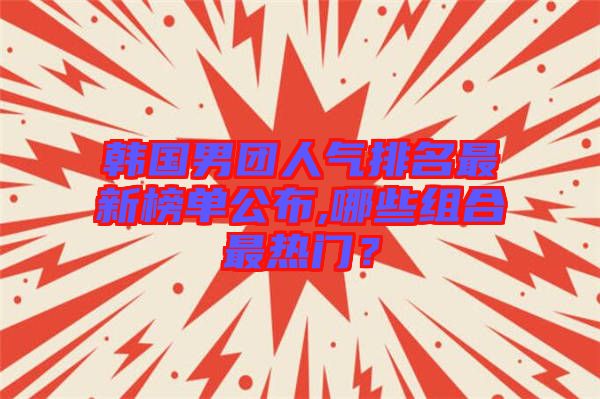 韓國男團人氣排名最新榜單公布,哪些組合最熱門？