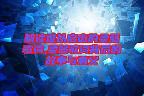 解讀難以啟齒的柔弱歌詞,柔弱歌詞背后的故事與意義