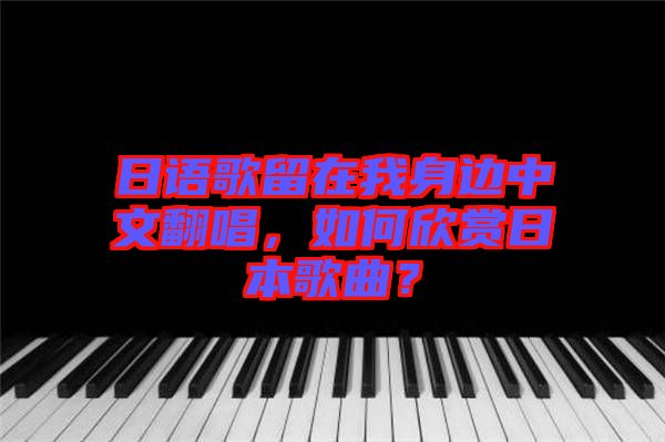 日語歌留在我身邊中文翻唱，如何欣賞日本歌曲？