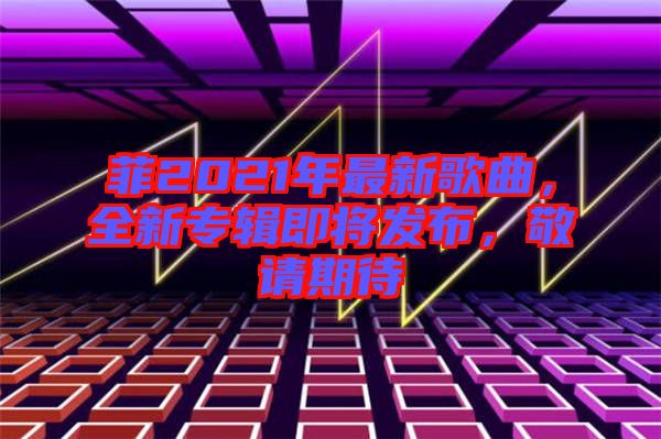 菲2021年最新歌曲，全新專輯即將發(fā)布，敬請(qǐng)期待