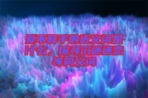 愛(ài)不釋手的近義詞是什么，探尋沉迷迷戀等同義詞