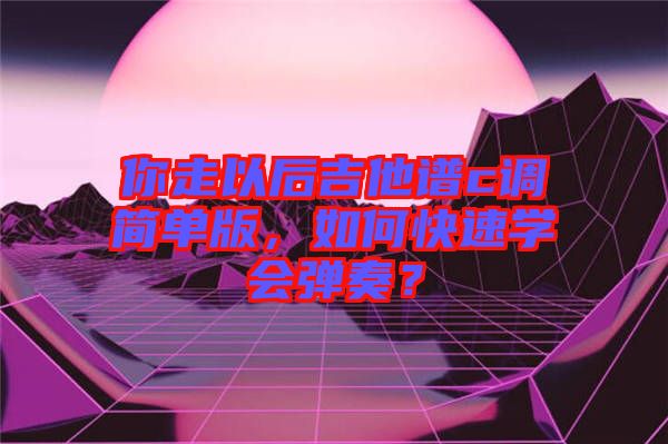 你走以后吉他譜c調(diào)簡單版，如何快速學會彈奏？