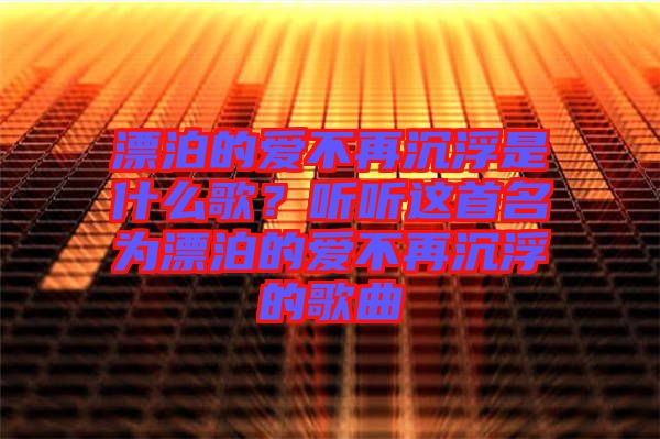 漂泊的愛不再沉浮是什么歌？聽聽這首名為漂泊的愛不再沉浮的歌曲