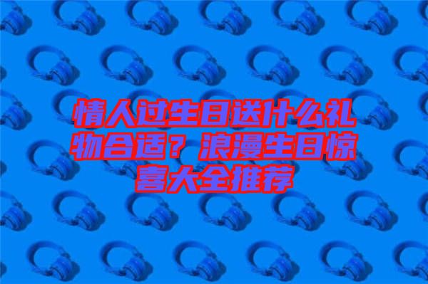 情人過生日送什么禮物合適？浪漫生日驚喜大全推薦