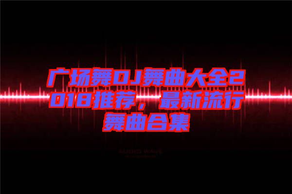 廣場(chǎng)舞DJ舞曲大全2018推薦，最新流行舞曲合集