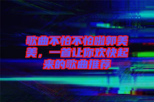 歌曲不怕不怕啦郭美美，一首讓你歡快起來的歌曲推薦