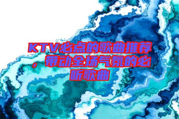 KTV必點(diǎn)的歌曲推薦，帶動(dòng)全場(chǎng)氣氛的必聽歌曲