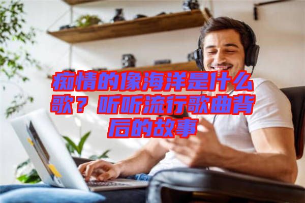 癡情的像海洋是什么歌？聽聽流行歌曲背后的故事