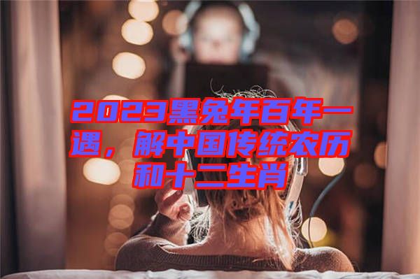 2023黑兔年百年一遇，解中國傳統(tǒng)農(nóng)歷和十二生肖