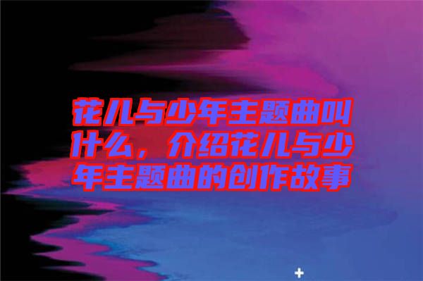 花兒與少年主題曲叫什么，介紹花兒與少年主題曲的創(chuàng)作故事