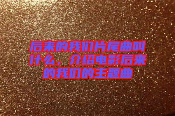 后來的我們片尾曲叫什么，介紹電影后來的我們的主題曲