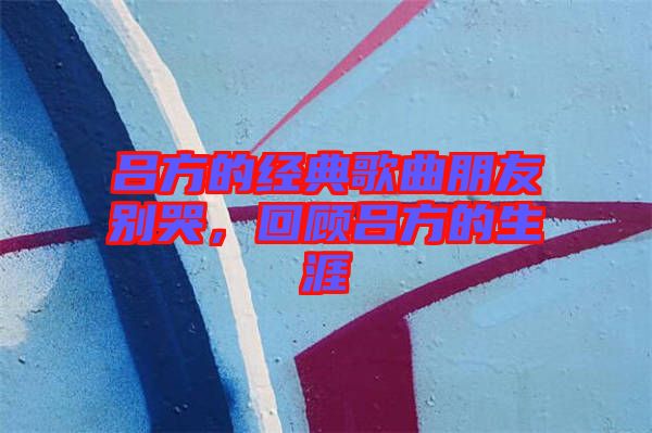 呂方的經(jīng)典歌曲朋友別哭，回顧呂方的生涯