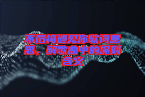 不后悔遇見你歌詞意思，解歌曲中的深刻含義