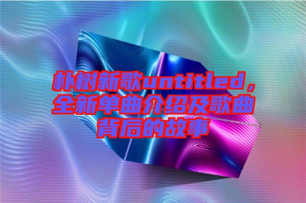 樸樹新歌untitled，全新單曲介紹及歌曲背后的故事