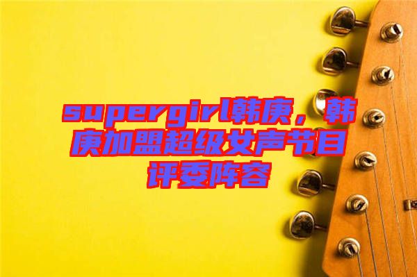 supergirl韓庚，韓庚加盟超級(jí)女聲節(jié)目評(píng)委陣容