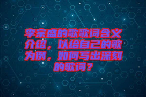 李宗盛的歌歌詞含義介紹，以給自己的歌為例，如何寫出深刻的歌詞？