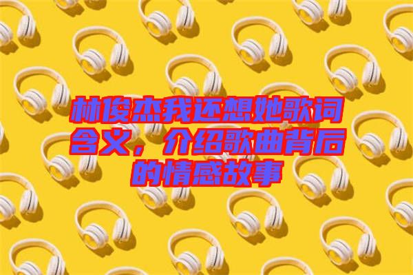 林俊杰我還想她歌詞含義，介紹歌曲背后的情感故事