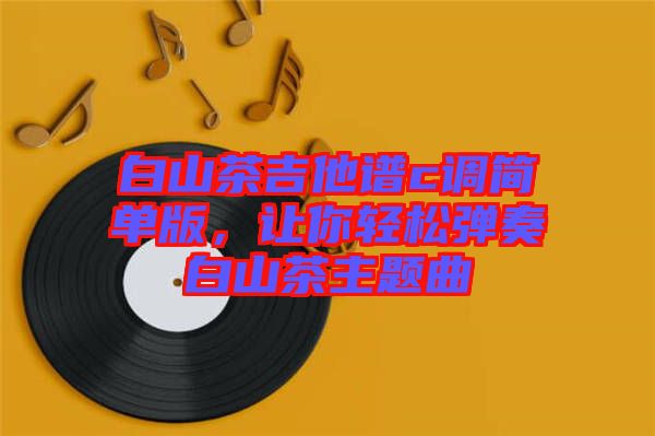 白山茶吉他譜c調(diào)簡(jiǎn)單版，讓你輕松彈奏白山茶主題曲