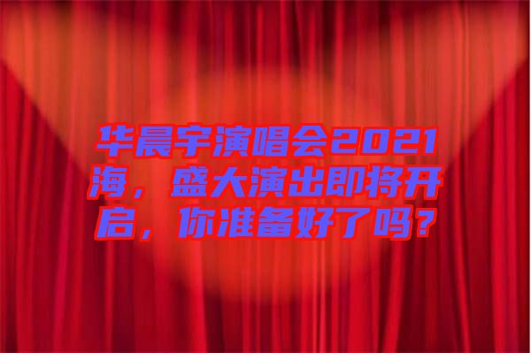 華晨宇演唱會(huì)2021海，盛大演出即將開啟，你準(zhǔn)備好了嗎？