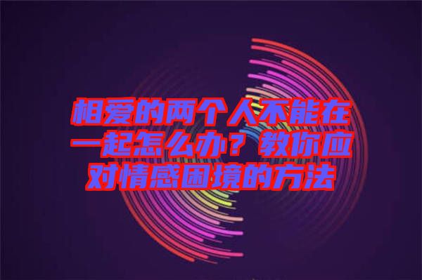 相愛的兩個(gè)人不能在一起怎么辦？教你應(yīng)對情感困境的方法