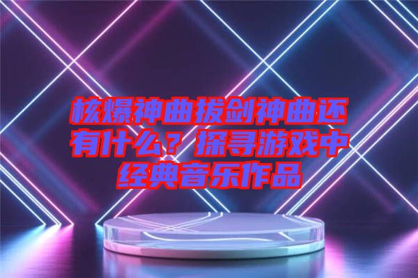 核爆神曲拔劍神曲還有什么？探尋游戲中經(jīng)典音樂(lè)作品