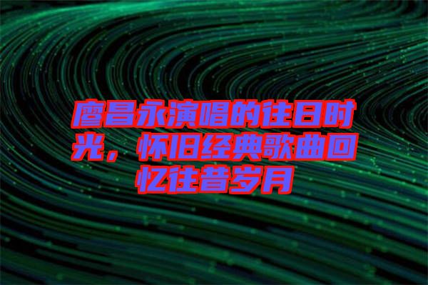 廖昌永演唱的往日時光，懷舊經(jīng)典歌曲回憶往昔歲月