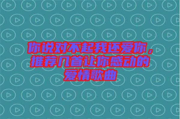 你說對不起我還愛你，推薦幾首讓你感動的愛情歌曲