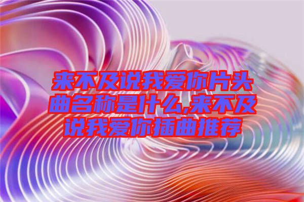 來(lái)不及說(shuō)我愛(ài)你片頭曲名稱(chēng)是什么,來(lái)不及說(shuō)我愛(ài)你插曲推薦