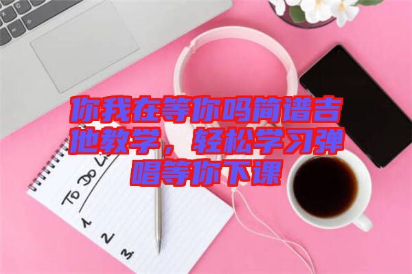 你我在等你嗎簡(jiǎn)譜吉他教學(xué)，輕松學(xué)習(xí)彈唱等你下課