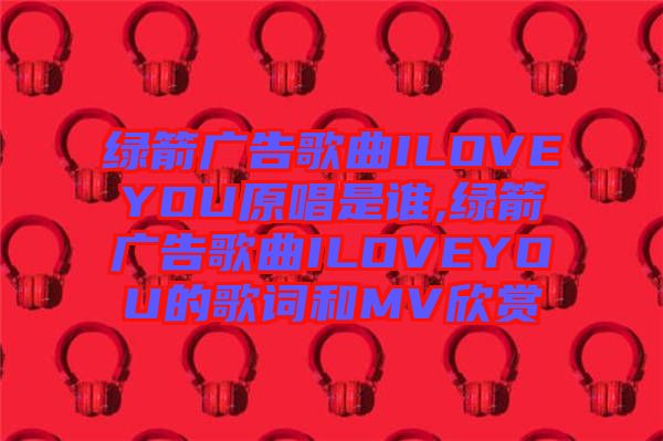 綠箭廣告歌曲ILOVEYOU原唱是誰(shuí),綠箭廣告歌曲ILOVEYOU的歌詞和MV欣賞