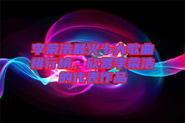 李榮浩最火十大歌曲排行榜，欣賞李榮浩的代表作品