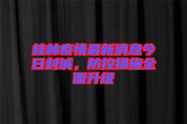 桂林疫情最新消息今日封城，防控措施全面升級(jí)