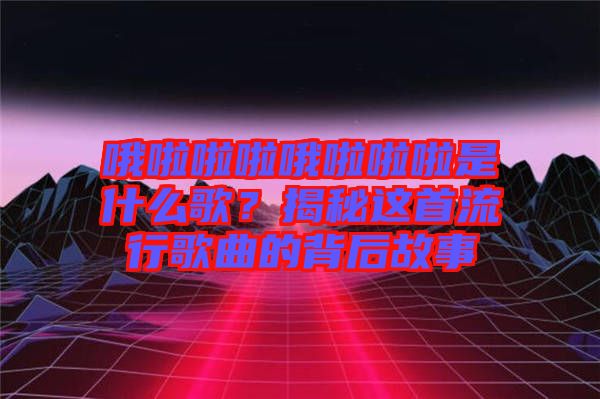 哦啦啦啦哦啦啦啦是什么歌？揭秘這首流行歌曲的背后故事