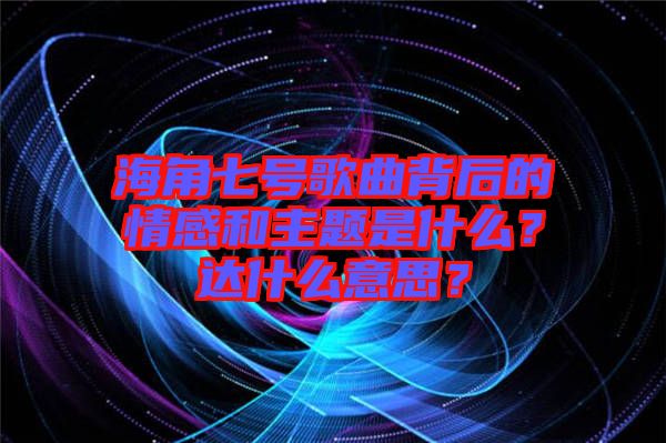 海角七號歌曲背后的情感和主題是什么？達(dá)什么意思？