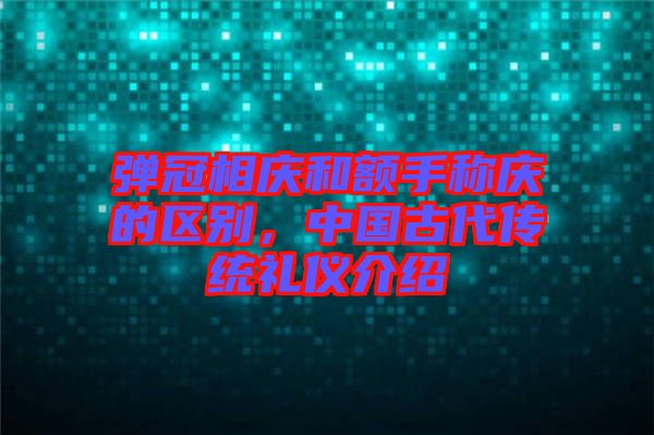 彈冠相慶和額手稱慶的區(qū)別，中國古代傳統(tǒng)禮儀介紹