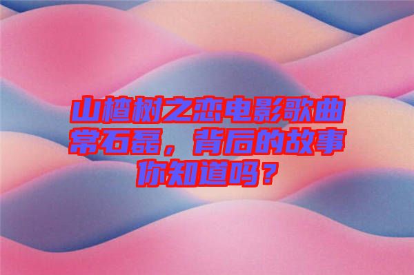 山楂樹之戀電影歌曲常石磊，背后的故事你知道嗎？