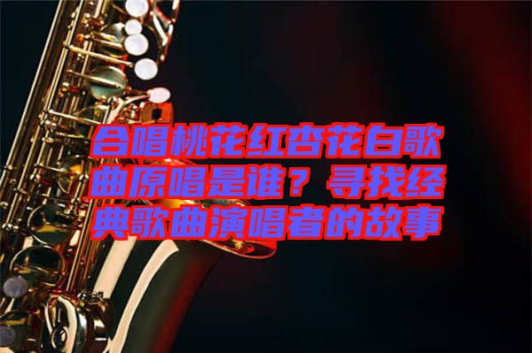 合唱桃花紅杏花白歌曲原唱是誰？尋找經(jīng)典歌曲演唱者的故事