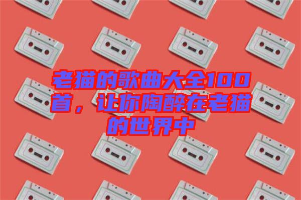 老貓的歌曲大全100首，讓你陶醉在老貓的世界中