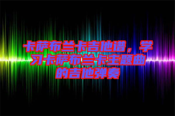 卡薩布蘭卡吉他譜，學(xué)習(xí)卡薩布蘭卡主題曲的吉他彈奏