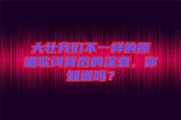 大壯我們不一樣的原唱歌詞背后的深意，你知道嗎？